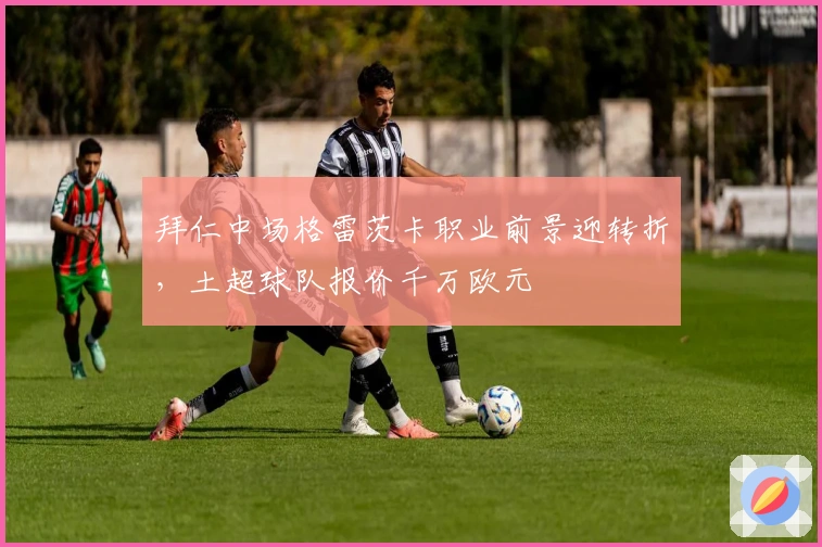 拜仁中场格雷茨卡职业前景迎转折，土超球队报价千万欧元