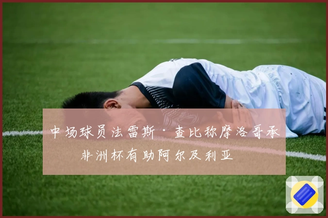 中场球员法雷斯·查比称摩洛哥承办非洲杯有助阿尔及利亚