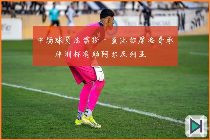 中场球员法雷斯·查比称摩洛哥承办非洲杯有助阿尔及利亚