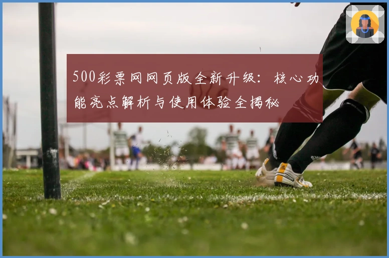 500彩票网网页版全新升级:核心功能亮点解析与使用体验全揭秘
