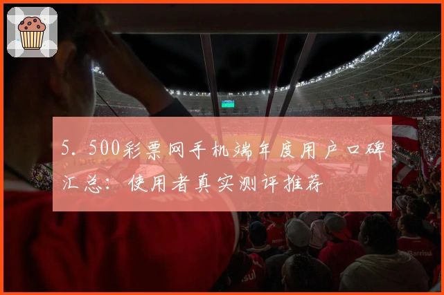 5. 500彩票网手机端年度用户口碑汇总：使用者真实测评推荐