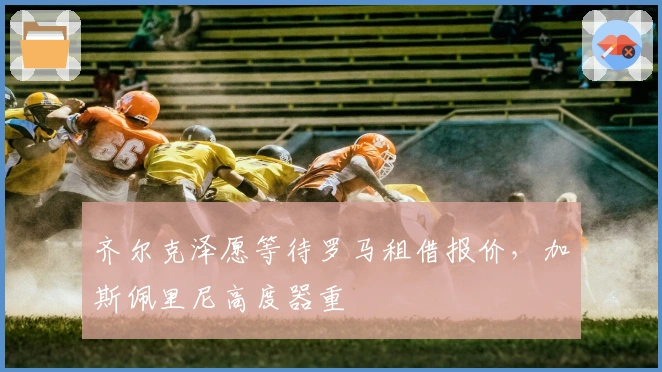 齐尔克泽愿等待罗马租借报价，加斯佩里尼高度器重