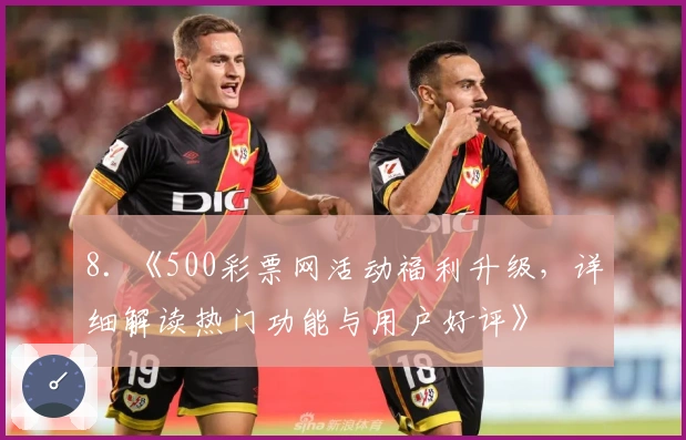 8. 《500彩票网活动福利升级，详细解读热门功能与用户好评》