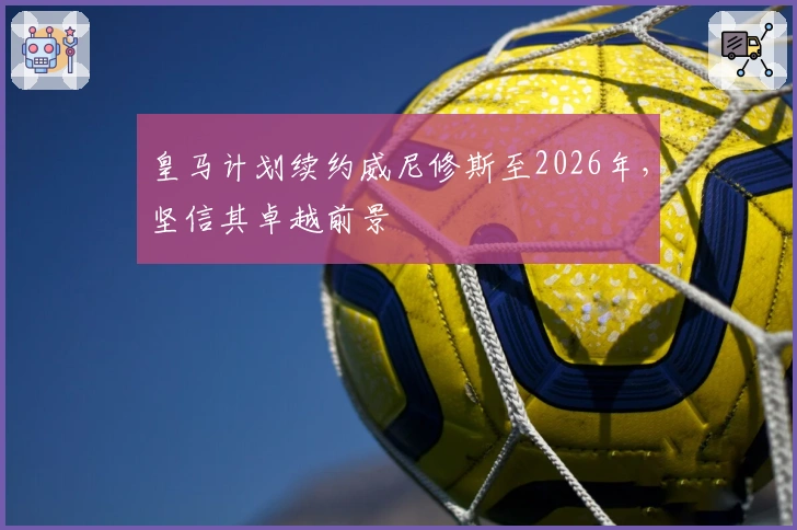 皇马计划续约威尼修斯至2026年，坚信其卓越前景