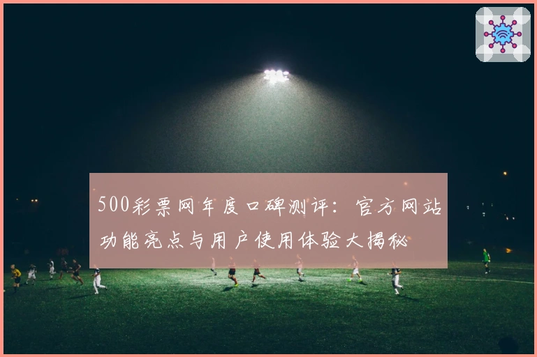 500彩票网年度口碑测评:官方网站功能亮点与用户使用体验大揭秘