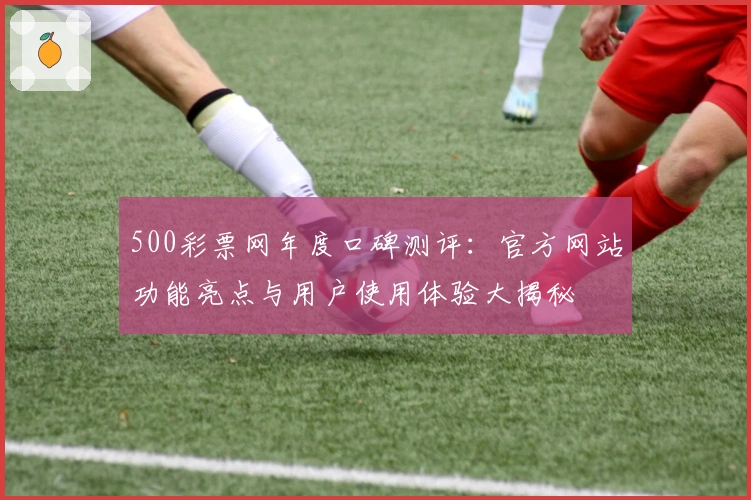 500彩票网年度口碑测评：官方网站功能亮点与用户使用体验大揭秘