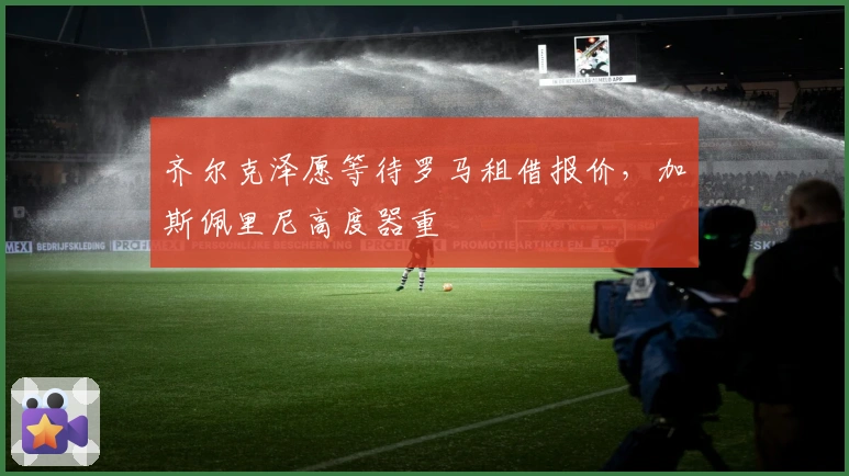齐尔克泽愿等待罗马租借报价，加斯佩里尼高度器重