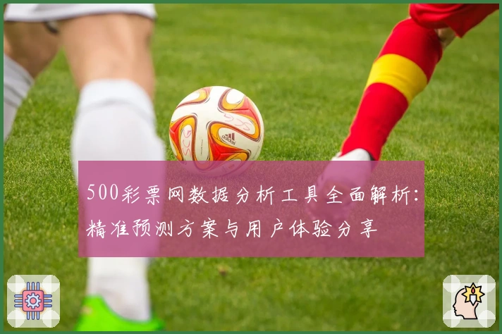 500彩票网数据分析工具全面解析:精准预测方案与用户体验分享