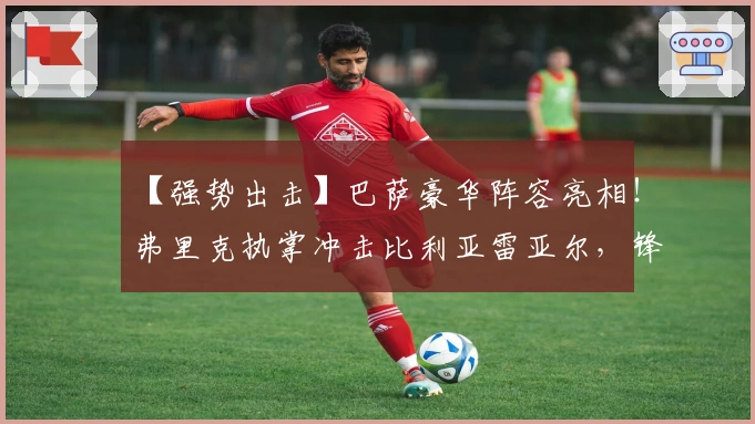 【强势出击】巴萨豪华阵容亮相！弗里克执掌冲击比利亚雷亚尔，锋线火力能否攻破黄潜防线？