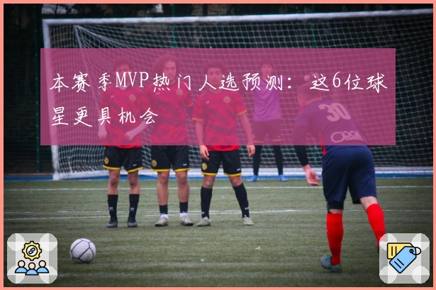 本赛季MVP热门人选预测：这6位球星更具机会