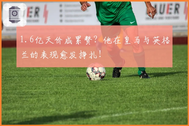 1.6亿天价成累赘？他在皇马与英格兰的表现愈发挣扎！